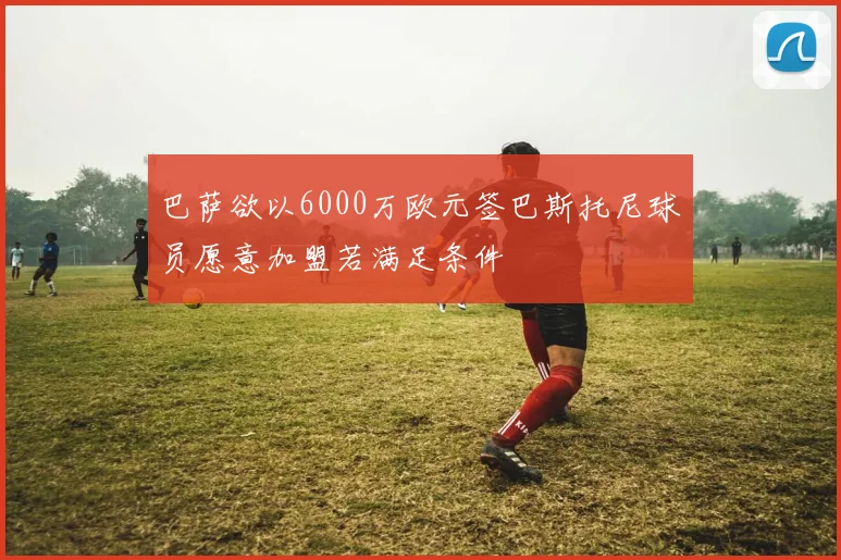 巴萨欲以6000万欧元签巴斯托尼球员愿意加盟若满足条件
