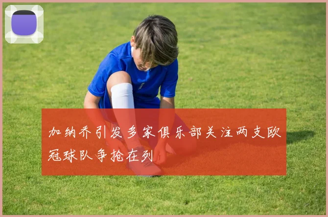 加纳乔引发多家俱乐部关注两支欧冠球队争抢在列