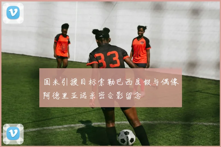 国米引援目标索勒巴西度假与偶像阿德里亚诺亲密合影留念