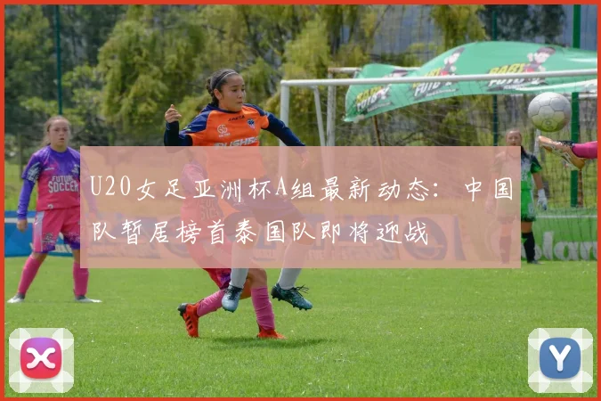 U20女足亚洲杯A组最新动态：中国队暂居榜首泰国队即将迎战