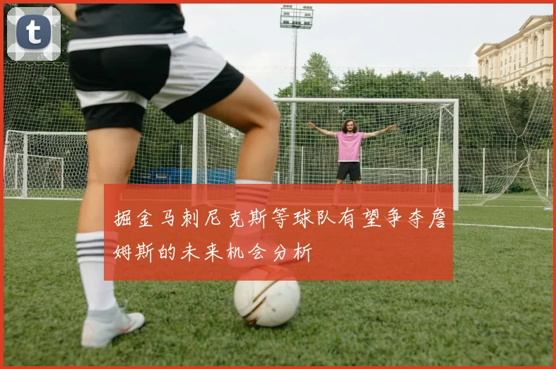 掘金马刺尼克斯等球队有望争夺詹姆斯的未来机会分析