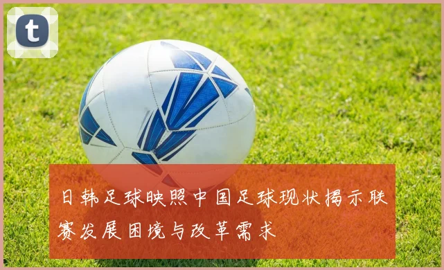日韩足球映照中国足球现状揭示联赛发展困境与改革需求