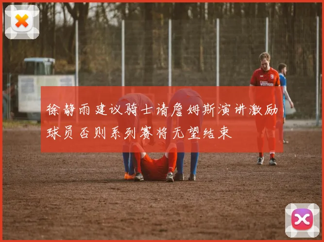 徐静雨建议骑士请詹姆斯演讲激励球员否则系列赛将无望结束
