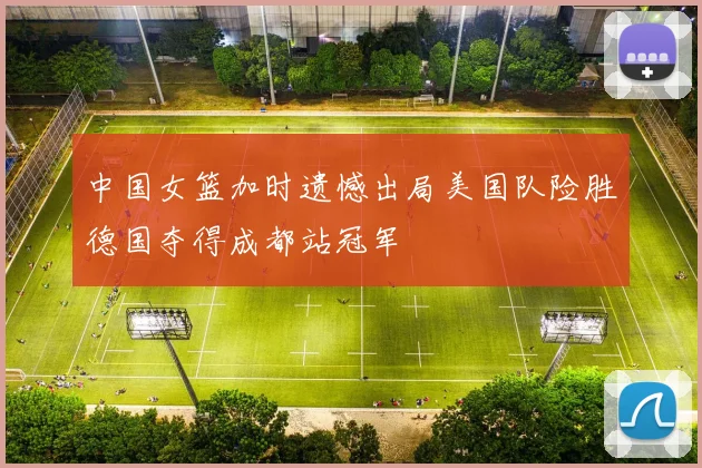中国女篮加时遗憾出局美国队险胜德国夺得成都站冠军