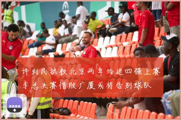 许利民执教北京两年均进四强上赛季总决赛惜败广厦或将告别球队
