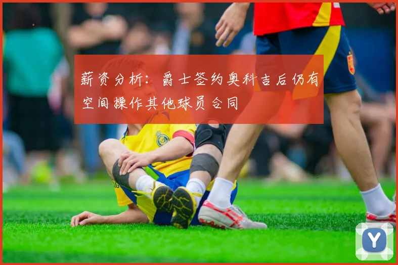 薪资分析：爵士签约奥科吉后仍有空间操作其他球员合同