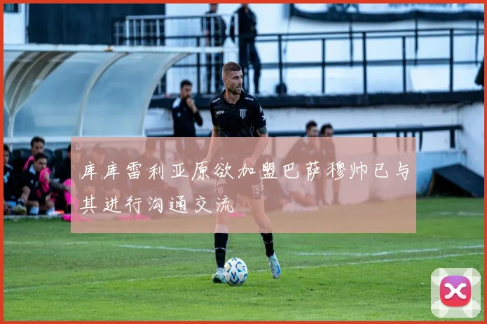 库库雷利亚原欲加盟巴萨穆帅已与其进行沟通交流