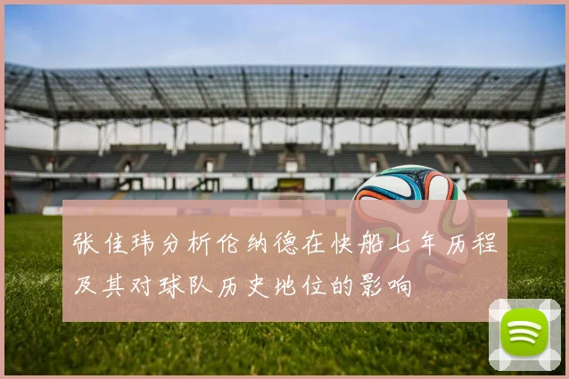 张佳玮分析伦纳德在快船七年历程及其对球队历史地位的影响