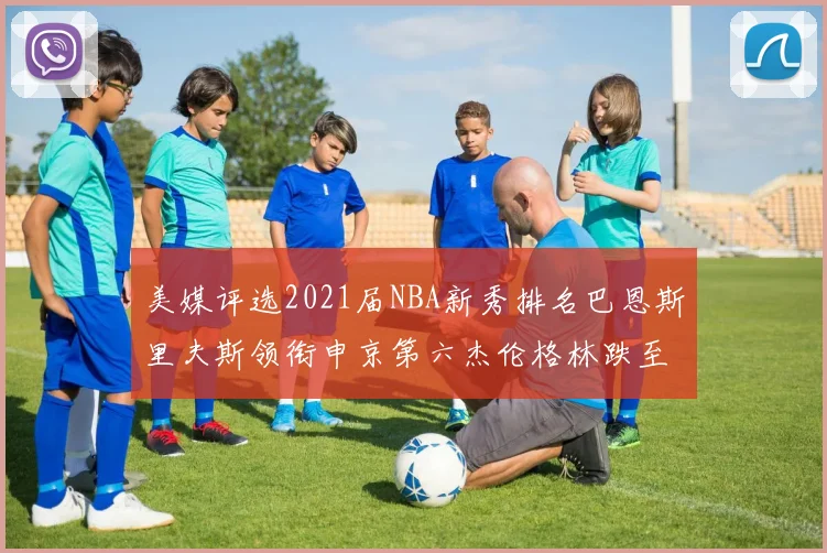 美媒评选2021届NBA新秀排名巴恩斯里夫斯领衔申京第六杰伦格林跌至第九