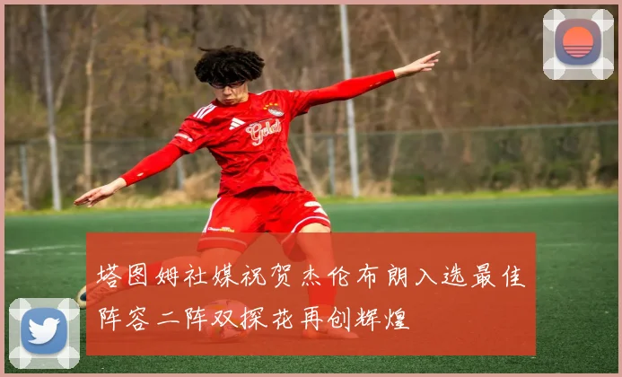 塔图姆社媒祝贺杰伦布朗入选最佳阵容二阵双探花再创辉煌