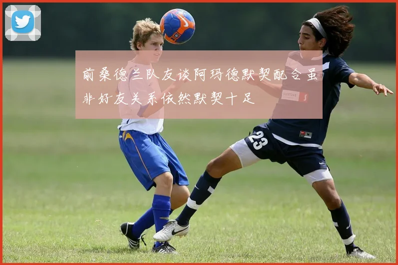 前桑德兰队友谈阿玛德默契配合虽非好友关系依然默契十足
