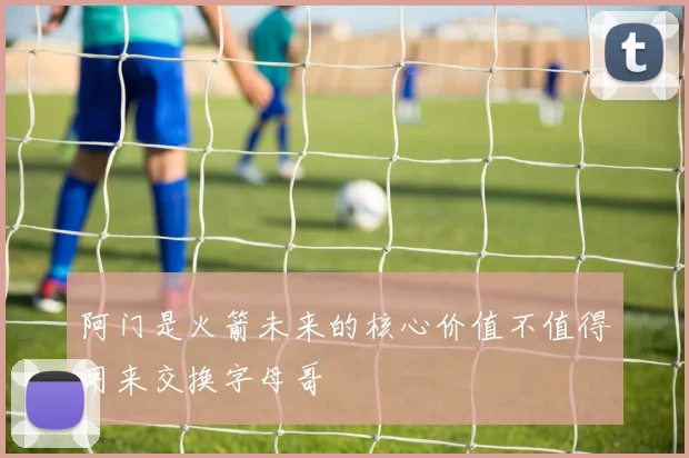 阿门是火箭未来的核心价值不值得用来交换字母哥