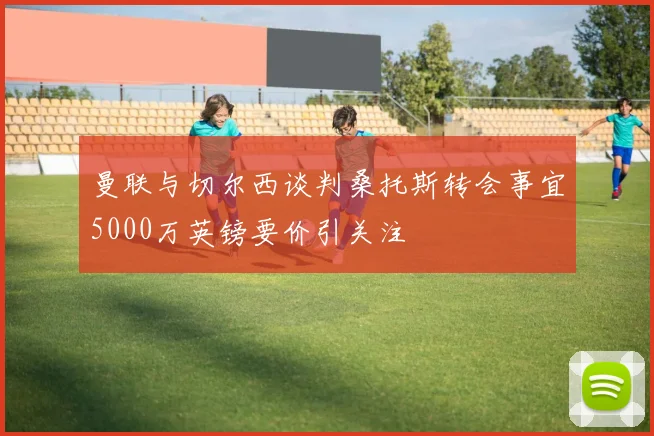 曼联与切尔西谈判桑托斯转会事宜5000万英镑要价引关注