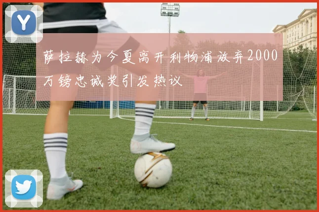萨拉赫为今夏离开利物浦放弃2000万镑忠诚奖引发热议