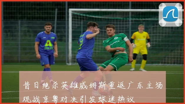 昔日绝杀英雄威姆斯重返广东主场观战京粤对决引发球迷热议