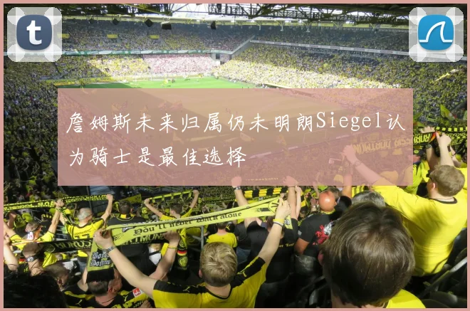 詹姆斯未来归属仍未明朗Siegel认为骑士是最佳选择